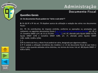 SAIR
Questões Gerais
13- Os documentos fiscais podem ter “série e sub-série”?
R: Os §§ 8º e 9º do art. 79 dispõem acerca da utilização e vedação das séries nos documentos
fiscais:
Art. 79. Os contribuintes do imposto emitirão, conforme as operações ou prestações que
realizarem, os seguintes documentos fiscais ((Lei nº 1.254, de 8 de novembro de 1996, art. 49, §
1º; Convênio SINIEF s/nº, de 15.12.70 (link: CVSN_70), art. 6º, alterado pelo Ajuste SINIEF 41/78;
Ajuste SINIEF 3/78 e Convênio SINIEF 6/89, art. 1º, alterado pelos Ajustes SINIEF
1/89, 14/89, 15/89 e 3/94):
(...)
§ 8º A critério do Fisco, a Nota Fiscal poderá ter série, designada por algarismo arábico.
§ 9° É vedada a utilização simultânea dos modelos 1 e 1-A do documento fiscal de que trata o
inciso I, salvo quando adotadas séries distintas, nos termos do inciso I do art. 88 (Ajuste SINIEF n°
4/95 e 9/97).
 