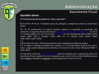 SAIR
Questões Gerais
13- Os documentos fiscais podem ter “série e sub-série”?
R: Os §§ 8º e 9º do art. 79 dispõem acerca da utilização e vedação das séries nos documentos
fiscais:
Art. 79. Os contribuintes do imposto emitirão, conforme as operações ou prestações que
realizarem, os seguintes documentos fiscais ((Lei nº 1.254, de 8 de novembro de 1996, art. 49, §
1º; Convênio SINIEF s/nº, de 15.12.70 (link: CVSN_70), art. 6º, alterado pelo Ajuste SINIEF 41/78;
Ajuste SINIEF 3/78 e Convênio SINIEF 6/89, art. 1º, alterado pelos Ajustes SINIEF
1/89, 14/89, 15/89 e 3/94):
(...)
§ 8º A critério do Fisco, a Nota Fiscal poderá ter série, designada por algarismo arábico.
§ 9° É vedada a utilização simultânea dos modelos 1 e 1-A do documento fiscal de que trata o
inciso I, salvo quando adotadas séries distintas, nos termos do inciso I do art. 88 (Ajuste SINIEF n°
4/95 e 9/97).
O artigo 88 (e incisos) do Decreto 18955/1997 prevê as situações para a utilização das séries nos
documentos fiscais modelos 01 e 01-A. Ressalte-se que o inciso III do art. 88 do RICMS preceitua
que é vedada a utilização de subséries nos documentos fiscais mod. 01 e 01-A.
 