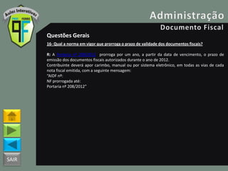 SAIR
Questões Gerais
16- Qual a norma em vigor que prorroga o prazo de validade dos documentos fiscais?
R: A Portaria nº 208/2012 prorroga por um ano, a partir da data de vencimento, o prazo de
emissão dos documentos fiscais autorizados durante o ano de 2012.
Contribuinte deverá apor carimbo, manual ou por sistema eletrônico, em todas as vias de cada
nota fiscal emitida, com a seguinte mensagem:
“AIDF nº:
NF prorrogada até:
Portaria nº 208/2012”
 