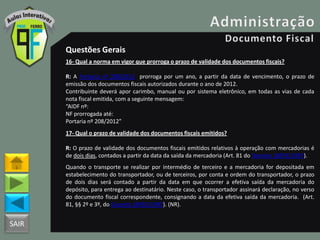 SAIR
Questões Gerais
16- Qual a norma em vigor que prorroga o prazo de validade dos documentos fiscais?
R: A Portaria nº 208/2012 prorroga por um ano, a partir da data de vencimento, o prazo de
emissão dos documentos fiscais autorizados durante o ano de 2012.
Contribuinte deverá apor carimbo, manual ou por sistema eletrônico, em todas as vias de cada
nota fiscal emitida, com a seguinte mensagem:
“AIDF nº:
NF prorrogada até:
Portaria nº 208/2012”
17- Qual o prazo de validade dos documentos fiscais emitidos?
R: O prazo de validade dos documentos fiscais emitidos relativos à operação com mercadorias é
de dois dias, contados a partir da data da saída da mercadoria (Art. 81 do Decreto 18955/1997).
Quando o transporte se realizar por intermédio de terceiro e a mercadoria for depositada em
estabelecimento do transportador, ou de terceiros, por conta e ordem do transportador, o prazo
de dois dias será contado a partir da data em que ocorrer a efetiva saída da mercadoria do
depósito, para entrega ao destinatário. Neste caso, o transportador assinará declaração, no verso
do documento fiscal correspondente, consignando a data da efetiva saída da mercadoria. (Art.
81, §§ 2º e 3º, do Decreto 18955/1997). (NR).
 