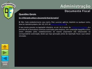 SAIR
Questões Gerais
21- A filial pode utilizar o documento fiscal da matriz?
R: Não. Cada estabelecimento seja matriz, filial, sucursal, agência, depósito ou qualquer outro,
deve ter talonário próprio. (Art. 82, § 3º, do Decreto 18955/1997).
O que consta previsto na legislação tributária, no art. 14, § único, da Portaria nº 785/2003, é a
previsão de os formulários contínuos autorizados pela empresa, com numeração tipográfica única,
serem utilizados pelos estabelecimentos do mesmo proprietário não relacionados na
correspondente autorização, desde que haja aprovação prévia da repartição fiscal a que estiver
vinculado.
 