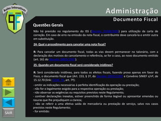 SAIR
Questões Gerais
Não há previsão no regulamento do ISS (Decreto 25508/2005) para utilização da carta de
correção. Em caso de erro na emissão da nota fiscal, o contribuinte deve cancelá-la e emitir outra
em substituição.
24- Qual o procedimento para cancelar uma nota fiscal?
R: Para cancelar um documento fiscal, todas as vias devem permanecer no talonário, com a
declaração dos motivos do cancelamento e referência, se for o caso, ao novo documento emitido
(art. 161 do Decreto 18955/1997).
25- Quando um documento fiscal será considerado inidôneo?
R: Será considerado inidôneo, para todos os efeitos fiscais, fazendo prova apenas em favor do
Fisco, o documento fiscal que (Art. 153, § 1º, do Decreto 18955/1997 e Convênio SINIEF s/nº, de
15.12.70 (link: CVSN_70, art. 7º):
- omitir as indicações necessárias à perfeita identificação da operação ou prestação;
- não for o legalmente exigido para a respectiva operação ou prestação;
- não observar as exigências ou requisitos previstos neste Regulamento;
- contiver declarações inexatas, estiver preenchido de forma ilegível ou apresentar emendas ou
rasuras que lhe prejudiquem a clareza;
- não se referir a uma efetiva saída de mercadoria ou prestação de serviço, salvo nos casos
previstos neste Regulamento;
- for emitido:
 