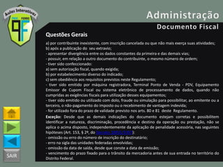 SAIR
Questões Gerais
a) por contribuinte inexistente, com inscrição cancelada ou que não mais exerça suas atividades;
b) após a publicação do seu extravio;
- apresentar divergência entre os dados constantes da primeira e das demais vias;
- possuir, em relação a outro documento do contribuinte, o mesmo número de ordem;
- tiver sido confeccionado:
a) sem autorização fiscal, quando exigida;
b) por estabelecimento diverso do indicado;
c) sem obediência aos requisitos previstos neste Regulamento;
- tiver sido emitido por máquina registradora, Terminal Ponto de Venda - PDV, Equipamento
Emissor de Cupom Fiscal ou sistema eletrônico de processamento de dados, quando não
cumpridas as exigências fiscais para utilização desses equipamentos;
- tiver sido emitido ou utilizado com dolo, fraude ou simulação para possibilitar, ao emitente ou a
terceiro, o não-pagamento do imposto ou o recebimento de vantagem indevida;
- for utilizado fora do prazo de validade previsto nos arts. 80 e 81 deste Regulamento.
Exceção: Desde que as demais indicações do documento estejam corretas e possibilitem
identificar a natureza, discriminação, procedência e destino da operação ou prestação, não se
aplica o acima disposto, independentemente da aplicação de penalidade acessória, nas seguintes
hipóteses (Art. 153, § 2º, do Decreto 18955/1997):
- omissão ou erro do número de inscrição do destinatário;
- erro na sigla das unidades federadas envolvidas;
- omissão da data de saída, desde que conste a data de emissão;
- vencimento do prazo fixado para o trânsito da mercadoria antes de sua entrada no território do
Distrito Federal.
 