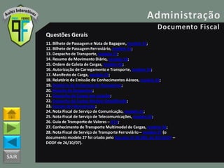 SAIR
Questões Gerais
11. Bilhete de Passagem e Nota de Bagagem, modelo 15;
12. Bilhete de Passagem Ferroviário, modelo 16;
13. Despacho de Transporte, modelo 17;
14. Resumo de Movimento Diário, modelo 18;
15. Ordem de Coleta de Cargas, modelo 20;
16. Autorização de Carregamento e Transporte, modelo 24;
17. Manifesto de Carga, modelo 25;
18. Relatório de Emissão de Conhecimentos Aéreos, modelo 25;
19. Relatório de Embarque de Passageiros;
20. Relação de Despachos;
21. Despacho de Cargas em Lotação;
22. Despacho de Cargas Modelo Simplificado;
23. Extrato de Faturamento;
24. Nota Fiscal de Serviço de Comunicação, modelo 21;
25. Nota Fiscal de Serviço de Telecomunicações, modelo 22;
26. Guia de Transporte de Valores – GTV;
27. Conhecimento de Transporte Multimodal de Cargas, modelo 26;
28. Nota Fiscal de Serviço de Transporte Ferroviário – modelo 27 (o
documento modelo 27 foi criado pelo Decreto nº 28.385, de 25/10/07 –
DODF de 26/10/07).
 