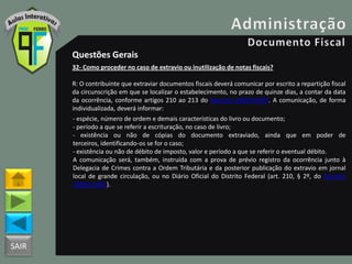SAIR
Questões Gerais
32- Como proceder no caso de extravio ou inutilização de notas fiscais?
R: O contribuinte que extraviar documentos fiscais deverá comunicar por escrito a repartição fiscal
da circunscrição em que se localizar o estabelecimento, no prazo de quinze dias, a contar da data
da ocorrência, conforme artigos 210 ao 213 do Decreto 18955/1997. A comunicação, de forma
individualizada, deverá informar:
- espécie, número de ordem e demais características do livro ou documento;
- período a que se referir a escrituração, no caso de livro;
- existência ou não de cópias do documento extraviado, ainda que em poder de
terceiros, identificando-os se for o caso;
- existência ou não de débito de imposto, valor e período a que se referir o eventual débito.
A comunicação será, também, instruída com a prova de prévio registro da ocorrência junto à
Delegacia de Crimes contra a Ordem Tributária e da posterior publicação do extravio em jornal
local de grande circulação, ou no Diário Oficial do Distrito Federal (art. 210, § 2º, do Decreto
18955/1997).
 