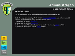 SAIR
Questões Gerais
3- Que documentos fiscais podem ser emitidos pelos contribuintes do ISS?
R: Conforme preceitua o artigo 76 do RISS/DF - Decreto 25508/2005, os contribuintes do ISS
emitirão, conforme o caso, os seguintes documentos fiscais:
1- Nota Fiscal de Serviços, modelo 3;
2- Nota Fiscal de Serviços, modelo 3-A;
3- Comprovante de Admissão a Diversões, Lazer e Entretenimento, art. 94 do RISS;
4- Boletim de Transportes Coletivos, art. 97 do RISS.
 