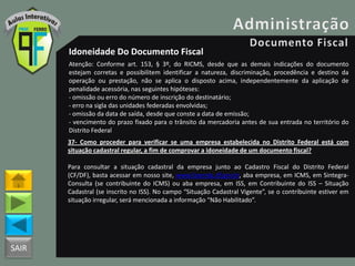 SAIR
Idoneidade Do Documento Fiscal
Atenção: Conforme art. 153, § 3º, do RICMS, desde que as demais indicações do documento
estejam corretas e possibilitem identificar a natureza, discriminação, procedência e destino da
operação ou prestação, não se aplica o disposto acima, independentemente da aplicação de
penalidade acessória, nas seguintes hipóteses:
- omissão ou erro do número de inscrição do destinatário;
- erro na sigla das unidades federadas envolvidas;
- omissão da data de saída, desde que conste a data de emissão;
- vencimento do prazo fixado para o trânsito da mercadoria antes de sua entrada no território do
Distrito Federal
37- Como proceder para verificar se uma empresa estabelecida no Distrito Federal está com
situação cadastral regular, a fim de comprovar a idoneidade de um documento fiscal?
Para consultar a situação cadastral da empresa junto ao Cadastro Fiscal do Distrito Federal
(CF/DF), basta acessar em nosso site, www.fazenda.df.gov.br, aba empresa, em ICMS, em Sintegra-
Consulta (se contribuinte do ICMS) ou aba empresa, em ISS, em Contribuinte do ISS – Situação
Cadastral (se inscrito no ISS). No campo “Situação Cadastral Vigente”, se o contribuinte estiver em
situação irregular, será mencionada a informação “Não Habilitado”.
 