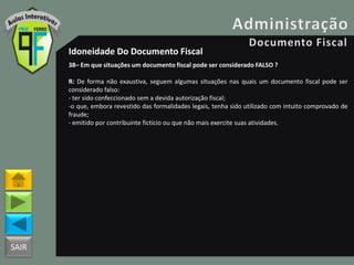 SAIR
Idoneidade Do Documento Fiscal
38– Em que situações um documento fiscal pode ser considerado FALSO ?
R: De forma não exaustiva, seguem algumas situações nas quais um documento fiscal pode ser
considerado falso:
- ter sido confeccionado sem a devida autorização fiscal;
-o que, embora revestido das formalidades legais, tenha sido utilizado com intuito comprovado de
fraude;
- emitido por contribuinte fictício ou que não mais exercite suas atividades.
 