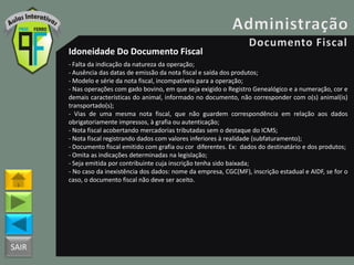 SAIR
Idoneidade Do Documento Fiscal
- Falta da indicação da natureza da operação;
- Ausência das datas de emissão da nota fiscal e saída dos produtos;
- Modelo e série da nota fiscal, incompatíveis para a operação;
- Nas operações com gado bovino, em que seja exigido o Registro Genealógico e a numeração, cor e
demais características do animal, informado no documento, não corresponder com o(s) animal(is)
transportado(s);
- Vias de uma mesma nota fiscal, que não guardem correspondência em relação aos dados
obrigatoriamente impressos, à grafia ou autenticação;
- Nota fiscal acobertando mercadorias tributadas sem o destaque do ICMS;
- Nota fiscal registrando dados com valores inferiores à realidade (subfaturamento);
- Documento fiscal emitido com grafia ou cor diferentes. Ex: dados do destinatário e dos produtos;
- Omita as indicações determinadas na legislação;
- Seja emitida por contribuinte cuja inscrição tenha sido baixada;
- No caso da inexistência dos dados: nome da empresa, CGC(MF), inscrição estadual e AIDF, se for o
caso, o documento fiscal não deve ser aceito.
 