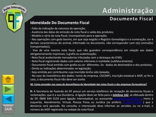 SAIR
Idoneidade Do Documento Fiscal
- Falta da indicação da natureza da operação;
- Ausência das datas de emissão da nota fiscal e saída dos produtos;
- Modelo e série da nota fiscal, incompatíveis para a operação;
- Nas operações com gado bovino, em que seja exigido o Registro Genealógico e a numeração, cor e
demais características do animal, informado no documento, não corresponder com o(s) animal(is)
transportado(s);
- Vias de uma mesma nota fiscal, que não guardem correspondência em relação aos dados
obrigatoriamente impressos, à grafia ou autenticação;
- Nota fiscal acobertando mercadorias tributadas sem o destaque do ICMS;
- Nota fiscal registrando dados com valores inferiores à realidade (subfaturamento);
- Documento fiscal emitido com grafia ou cor diferentes. Ex: dados do destinatário e dos produtos;
- Omita as indicações determinadas na legislação;
- Seja emitida por contribuinte cuja inscrição tenha sido baixada;
- No caso da inexistência dos dados: nome da empresa, CGC(MF), inscrição estadual e AIDF, se for o
caso, o documento fiscal não deve ser aceito.
40- Como proceder nos casos de desconfiança da idoneidade das notas fiscais e das empresas fornecedoras?
R: A Secretaria de Fazenda do DF possui um serviço telefônico de recepção de denúncias fiscais e
reclamações, que é a sua Ouvidoria. A ligação deve ser feita para o telefone 162, se efetuada dentro
do DF, 0800 644 0156 para ligação interestadual, ou acessando www.fazenda.df.gov.br, menu à
esquerda, Atendimento, Virtual, Pessoa Física ou Jurídica (se preferir, <CLIQUE AQUI>) que a
denúncia será apurada. Na consulta, o interessado deve informar ao servidor, ou no e-mail, o
número da AIDF registrado no rodapé da nota fiscal.
 