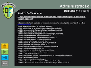 SAIR
Serviços De Transporte
41- Que documentos fiscais devem ser emitidos para acobertar o transporte de mercadorias,
bagagens e pessoas?
R: Os documentos fiscais destinados ao transporte de mercadorias estão dispostos nos artigos 96 ao 141 do
Decreto 18955/1997:
Art. 96- Nota Fiscal de Serviço de Transporte, modelo 7,
Art. 99- A. Nota Fiscal de Serviço de Transporte Ferroviário, modelo 27,
Art. 100- Conhecimento de Transporte Rodoviário de Cargas, modelo 8,
Art. 103- Conhecimento Aéreo, modelo 10,
Art. 108- Conhecimento de Transporte Ferroviário de Cargas, modelo 11,
Art. 110- Bilhete de Passagem Rodoviário, modelo 13,
Art. 113- Bilhete de Passagem e Nota de Bagagem, modelo 15,
Art. 116- Bilhete de Passagem Ferroviário, modelo 16,
Art. 120- Despacho de Transporte, modelo 17,
Art. 122- Resumo de Movimento Diário, Série “F”, modelo 18,
Art. 125- Ordem de Coleta de Carga, modelo 20,
Art. 126- Autorização de Carregamento e Transporte, modelo 24,
Art. 132- Manifesto de Carga, modelo 25,
Art. 133- Relatório de Emissão de Conhecimentos Aéreos,
Art. 134- Relatório de Embarque de Passageiros
Art. 135- A Relação de Despachos
Art. 136- Despacho de Cargas em Lotação e o Despacho de Cargas Modelo Simplificado
Art. 137- Extrato de Faturamento
Art. 141- Documento de Excesso de Bagagem
Art. 142- A- Guia de Transporte de Valores - GTV, Anexo V - Doc. 59,
Art. 142- B- Conhecimento de Transporte Multimodal de Cargas-CTMC, modelo 26,
 