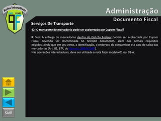 SAIR
Serviços De Transporte
42- O transporte de mercadoria pode ser acobertado por Cupom Fiscal?
R: Sim. A entrega de mercadorias dentro do Distrito Federal poderá ser acobertada por Cupom
Fiscal, devendo ser discriminada no referido documento, além dos demais requisitos
exigidos, ainda que em seu verso, a identificação, o endereço do consumidor e a data de saída das
mercadorias (Art. 81, §7º, do Decreto 18955/1997).
Nas operações interestaduais, deve ser utilizada a nota fiscal modelo 01 ou 01-A.
 