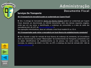 SAIR
Serviços De Transporte
42- O transporte de mercadoria pode ser acobertado por Cupom Fiscal?
R: Sim. A entrega de mercadorias dentro do Distrito Federal poderá ser acobertada por Cupom
Fiscal, devendo ser discriminada no referido documento, além dos demais requisitos exigidos,
ainda que em seu verso, a identificação, o endereço do consumidor e a data de saída das
mercadorias (Art. 81, §7º, do Decreto 18955/1997).
Nas operações interestaduais, deve ser utilizada a nota fiscal modelo 01 ou 01-A.
43- O transportador pode retirar a mercadoria em local diverso do estabelecimento remetente?
R: Sim. Quando a carga for retirada de local diverso do endereço do remetente, tal circunstância
deve ser mencionada no campo "Observações" do Conhecimento de Transporte, juntamente com
os dados identificativos do estabelecimento ou da pessoa, tais como nome, números de
inscrição, no cadastro do ICMS e no CGC, ou CPF, e endereço do local de retirada (Art. 166 do
Decreto 18955/1997).
 