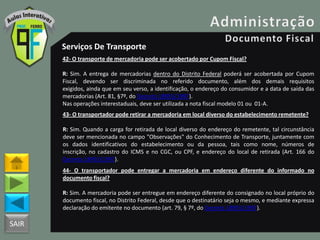 SAIR
Serviços De Transporte
42- O transporte de mercadoria pode ser acobertado por Cupom Fiscal?
R: Sim. A entrega de mercadorias dentro do Distrito Federal poderá ser acobertada por Cupom
Fiscal, devendo ser discriminada no referido documento, além dos demais requisitos
exigidos, ainda que em seu verso, a identificação, o endereço do consumidor e a data de saída das
mercadorias (Art. 81, §7º, do Decreto 18955/1997).
Nas operações interestaduais, deve ser utilizada a nota fiscal modelo 01 ou 01-A.
43- O transportador pode retirar a mercadoria em local diverso do estabelecimento remetente?
R: Sim. Quando a carga for retirada de local diverso do endereço do remetente, tal circunstância
deve ser mencionada no campo "Observações" do Conhecimento de Transporte, juntamente com
os dados identificativos do estabelecimento ou da pessoa, tais como nome, números de
inscrição, no cadastro do ICMS e no CGC, ou CPF, e endereço do local de retirada (Art. 166 do
Decreto 18955/1997).
44- O transportador pode entregar a mercadoria em endereço diferente do informado no
documento fiscal?
R: Sim. A mercadoria pode ser entregue em endereço diferente do consignado no local próprio do
documento fiscal, no Distrito Federal, desde que o destinatário seja o mesmo, e mediante expressa
declaração do emitente no documento (art. 79, § 7º, do Decreto 18955/1997).
 