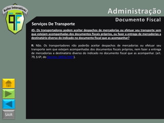 SAIR
Serviços De Transporte
45- Os transportadores podem aceitar despachos de mercadorias ou efetuar seu transporte sem
que estejam acompanhadas dos documentos fiscais próprios, ou fazer a entrega de mercadorias a
destinatário diverso do indicado no documento fiscal que as acompanhar?
R: Não. Os transportadores não poderão aceitar despachos de mercadorias ou efetuar seu
transporte sem que estejam acompanhadas dos documentos fiscais próprios, nem fazer a entrega
de mercadorias a destinatário diverso do indicado no documento fiscal que as acompanhar. (art.
79, § 6º, do Decreto 18955/1997).
 