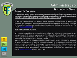 SAIR
Serviços De Transporte
45- Os transportadores podem aceitar despachos de mercadorias ou efetuar seu transporte sem
que estejam acompanhadas dos documentos fiscais próprios, ou fazer a entrega de mercadorias a
destinatário diverso do indicado no documento fiscal que as acompanhar?
R: Não. Os transportadores não poderão aceitar despachos de mercadorias ou efetuar seu
transporte sem que estejam acompanhadas dos documentos fiscais próprios, nem fazer a entrega
de mercadorias a destinatário diverso do indicado no documento fiscal que as acompanhar. (art. 79,
§ 6º, do Decreto 18955/1997).
46- O que é Transbordo de Cargas?
R: É a transferência de bens ou mercadorias de um veículo para outro do mesmo proprietário. Por
exemplo: No envio de mercadoria pela empresa ABC Ltda, de Brasília para Goiânia, digamos que o
veículo apresente defeito no meio do caminho e que a empresa ABC envie outro veículo de sua
propriedade para receber a carga e continuar a viagem.
Atenção: Não caracterizam, para efeito de emissão de documento fiscal, o início de nova prestação
de serviço de transporte, os casos de transbordo de cargas ou de passageiros, realizados pela
mesma empresa transportadora, ainda que por meio de estabelecimentos situados na mesma ou
em outra unidade federada, e desde que sejam utilizados veículos próprios, e que, no documento
fiscal respectivo, sejam mencionados o local de transbordo e as condições que o ensejaram (art.
170 do Decreto 18955/1997 e Ajuste SINIEF 1/89).
 