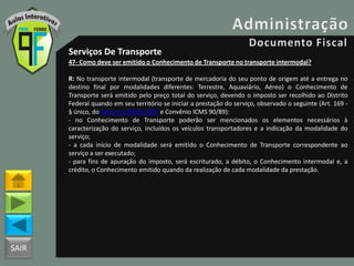 SAIR
Serviços De Transporte
47- Como deve ser emitido o Conhecimento de Transporte no transporte intermodal?
R: No transporte intermodal (transporte de mercadoria do seu ponto de origem até a entrega no
destino final por modalidades diferentes: Terrestre, Aquaviário, Aéreo) o Conhecimento de
Transporte será emitido pelo preço total do serviço, devendo o imposto ser recolhido ao Distrito
Federal quando em seu território se iniciar a prestação do serviço, observado o seguinte (Art. 169 -
§ único, do Decreto 18955/1997 e Convênio ICMS 90/89):
- no Conhecimento de Transporte poderão ser mencionados os elementos necessários à
caracterização do serviço, incluídos os veículos transportadores e a indicação da modalidade do
serviço;
- a cada início de modalidade será emitido o Conhecimento de Transporte correspondente ao
serviço a ser executado;
- para fins de apuração do imposto, será escriturado, a débito, o Conhecimento intermodal e, a
crédito, o Conhecimento emitido quando da realização de cada modalidade da prestação.
 
