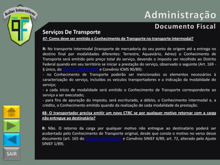SAIR
Serviços De Transporte
47- Como deve ser emitido o Conhecimento de Transporte no transporte intermodal?
R: No transporte intermodal (transporte de mercadoria do seu ponto de origem até a entrega no
destino final por modalidades diferentes: Terrestre, Aquaviário, Aéreo) o Conhecimento de
Transporte será emitido pelo preço total do serviço, devendo o imposto ser recolhido ao Distrito
Federal quando em seu território se iniciar a prestação do serviço, observado o seguinte (Art. 169 -
§ único, do Decreto 18955/1997 e Convênio ICMS 90/89):
- no Conhecimento de Transporte poderão ser mencionados os elementos necessários à
caracterização do serviço, incluídos os veículos transportadores e a indicação da modalidade do
serviço;
- a cada início de modalidade será emitido o Conhecimento de Transporte correspondente ao
serviço a ser executado;
- para fins de apuração do imposto, será escriturado, a débito, o Conhecimento intermodal e, a
crédito, o Conhecimento emitido quando da realização de cada modalidade da prestação.
48- O transportador precisa emitir um novo CTRC se por qualquer motivo retornar com a carga
não entregue ao destinatário?
R: Não. O retorno da carga por qualquer motivo não entregue ao destinatário poderá ser
acobertado pelo Conhecimento de Transporte original, desde que conste o motivo no verso desse
documento (art. 165 do Decreto 18955/1997 e Convênio SINIEF 6/89, art. 72, alterado pelo Ajuste
SINIEF 1/89).
 
