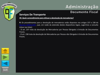SAIR
Serviços De Transporte
49- Qual o procedimento para efetuar a devolução de mercadorias?
R: Os procedimentos para a devolução de mercadorias estão dispostos nos artigos 237 e 238 do
Decreto 18955/1997, que, em razão da extensão destes dispositivos legais, sugerimos a consulta
(clicar nos links):
- O art. 237 trata da devolução de Mercadorias por Pessoa Obrigada à Emissão de Documentos
Fiscais;
- O art. 238 trata da devolução de Mercadorias por Pessoa não Obrigada à Emissão de Documentos
Fiscais;
 