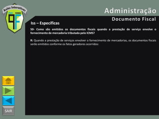 SAIR
Iss – Específicas
50- Como são emitidos os documentos fiscais quando a prestação de serviço envolve o
fornecimento de mercadoria tributada pelo ICMS?
R: Quando a prestação de serviços envolver o fornecimento de mercadorias, os documentos fiscais
serão emitidos conforme os fatos geradores ocorridos:
 