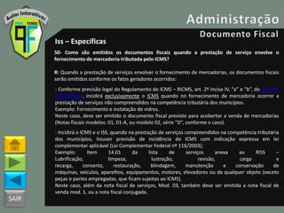 SAIR
Iss – Específicas
50- Como são emitidos os documentos fiscais quando a prestação de serviço envolve o
fornecimento de mercadoria tributada pelo ICMS?
R: Quando a prestação de serviços envolver o fornecimento de mercadorias, os documentos fiscais
serão emitidos conforme os fatos geradores ocorridos:
- Conforme previsão legal do Regulamento do ICMS – RICMS, art. 2º inciso IV, “a” e “b”, do Decreto
18955/1997, incidirá exclusivamente o ICMS quando no fornecimento de mercadoria ocorrer a
prestação de serviços não compreendidos na competência tributária dos municípios.
Exemplo: Fornecimento e instalação de vidros.
Neste caso, deve ser emitido o documento fiscal previsto para acobertar a venda de mercadorias
(Notas fiscais modelos: 01, 01-A, ou modelo 02, série “D”, conforme o caso).
- Incidirá o ICMS e o ISS, quando na prestação de serviços compreendidos na competência tributária
dos municípios, houver previsão de incidência do ICMS com indicação expressa em lei
complementar aplicável (Lei Complementar Federal nº 116/2003);
Exemplo: Item 14.01 da lista de serviços anexa ao RISS –
Lubrificação, limpeza, lustração, revisão, carga e
recarga, conserto, restauração, blindagem, manutenção e conservação de
máquinas, veículos, aparelhos, equipamentos, motores, elevadores ou de qualquer objeto (exceto
peças e partes empregadas, que ficam sujeitas ao ICMS).
Neste caso, além da nota fiscal de serviços, Mod. 03, também deve ser emitida a nota fiscal de
venda mod. 1, ou a nota fiscal conjugada.
 