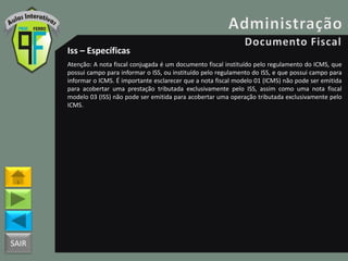 SAIR
Iss – Específicas
Atenção: A nota fiscal conjugada é um documento fiscal instituído pelo regulamento do ICMS, que
possui campo para informar o ISS, ou instituído pelo regulamento do ISS, e que possui campo para
informar o ICMS. É importante esclarecer que a nota fiscal modelo 01 (ICMS) não pode ser emitida
para acobertar uma prestação tributada exclusivamente pelo ISS, assim como uma nota fiscal
modelo 03 (ISS) não pode ser emitida para acobertar uma operação tributada exclusivamente pelo
ICMS.
 