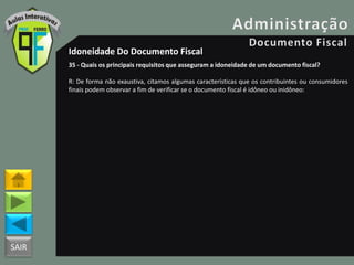 SAIR
Idoneidade Do Documento Fiscal
35 - Quais os principais requisitos que asseguram a idoneidade de um documento fiscal?
R: De forma não exaustiva, citamos algumas características que os contribuintes ou consumidores
finais podem observar a fim de verificar se o documento fiscal é idôneo ou inidôneo:
 