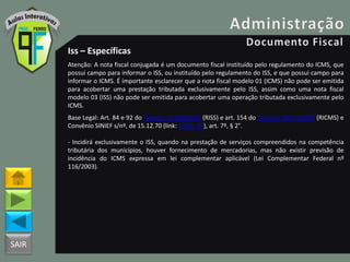 SAIR
Iss – Específicas
Atenção: A nota fiscal conjugada é um documento fiscal instituído pelo regulamento do ICMS, que
possui campo para informar o ISS, ou instituído pelo regulamento do ISS, e que possui campo para
informar o ICMS. É importante esclarecer que a nota fiscal modelo 01 (ICMS) não pode ser emitida
para acobertar uma prestação tributada exclusivamente pelo ISS, assim como uma nota fiscal
modelo 03 (ISS) não pode ser emitida para acobertar uma operação tributada exclusivamente pelo
ICMS.
Base Legal: Art. 84 e 92 do Decreto 25508/2005 (RISS) e art. 154 do Decreto 18955/1997 (RICMS) e
Convênio SINIEF s/nº, de 15.12.70 (link: CVSN_70), art. 7º, § 2°.
- Incidirá exclusivamente o ISS, quando na prestação de serviços compreendidos na competência
tributária dos municípios, houver fornecimento de mercadorias, mas não existir previsão de
incidência do ICMS expressa em lei complementar aplicável (Lei Complementar Federal nº
116/2003).
 
