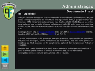 SAIR
Iss – Específicas
Atenção: A nota fiscal conjugada é um documento fiscal instituído pelo regulamento do ICMS, que
possui campo para informar o ISS, ou instituído pelo regulamento do ISS, e que possui campo para
informar o ICMS. É importante esclarecer que a nota fiscal modelo 01 (ICMS) não pode ser emitida
para acobertar uma prestação tributada exclusivamente pelo ISS, assim como uma nota fiscal
modelo 03 (ISS) não pode ser emitida para acobertar uma operação tributada exclusivamente pelo
ICMS.
Base Legal: Art. 84 e 92 do Decreto 25508/2005 (RISS) e art. 154 do Decreto 18955/1997 (RICMS) e
Convênio SINIEF s/nº, de 15.12.70 (link: CVSN_70), art. 7º, § 2°.
- Incidirá exclusivamente o ISS, quando na prestação de serviços compreendidos na competência
tributária dos municípios, houver fornecimento de mercadorias, mas não existir previsão de
incidência do ICMS expressa em lei complementar aplicável (Lei Complementar Federal nº
116/2003).
Exemplo: Item 7.11 da lista de serviços anexa ao RISS: Decoração e jardinagem, inclusive corte e
poda de árvores. (neste item não há previsão de incidência do ICMS nas mercadorias
empregadas, como, por exemplo, grama, plantas, adubos e outros).
 