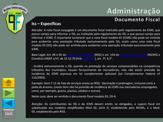 SAIR
Iss – Específicas
Atenção: A nota fiscal conjugada é um documento fiscal instituído pelo regulamento do ICMS, que
possui campo para informar o ISS, ou instituído pelo regulamento do ISS, e que possui campo para
informar o ICMS. É importante esclarecer que a nota fiscal modelo 01 (ICMS) não pode ser emitida
para acobertar uma prestação tributada exclusivamente pelo ISS, assim como uma nota fiscal
modelo 03 (ISS) não pode ser emitida para acobertar uma operação tributada exclusivamente pelo
ICMS.
Base Legal: Art. 84 e 92 do Decreto 25508/2005 (RISS) e art. 154 do Decreto 18955/1997 (RICMS) e
Convênio SINIEF s/nº, de 15.12.70 (link: CVSN_70), art. 7º, § 2°.
- Incidirá exclusivamente o ISS, quando na prestação de serviços compreendidos na competência
tributária dos municípios, houver fornecimento de mercadorias, mas não existir previsão de
incidência do ICMS expressa em lei complementar aplicável (Lei Complementar Federal nº
116/2003).
Exemplo: Item 7.11 da lista de serviços anexa ao RISS: Decoração e jardinagem, inclusive corte e
poda de árvores. (neste item não há previsão de incidência do ICMS nas mercadorias empregadas,
como, por exemplo, grama, plantas, adubos e outros).
Neste caso, deve ser emitido o documento fiscal modelo 03, 03-A.
Atenção: Os contribuintes do ISS e do ICMS devem emitir, se obrigados, o cupom fiscal em
substituição aos modelos simplificados Mod 02, série D, estabelecido pelo RICMS, e o Mod.
03, estabelecido pelo RISS.
 