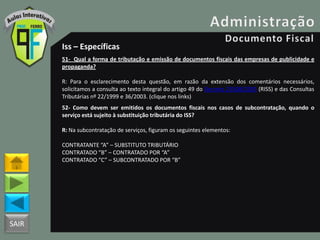 SAIR
Iss – Específicas
51- Qual a forma de tributação e emissão de documentos fiscais das empresas de publicidade e
propaganda?
R: Para o esclarecimento desta questão, em razão da extensão dos comentários necessários,
solicitamos a consulta ao texto integral do artigo 49 do Decreto 25508/2005 (RISS) e das Consultas
Tributárias nº 22/1999 e 36/2003. (clique nos links)
52- Como devem ser emitidos os documentos fiscais nos casos de subcontratação, quando o
serviço está sujeito à substituição tributária do ISS?
R: Na subcontratação de serviços, figuram os seguintes elementos:
CONTRATANTE “A” – SUBSTITUTO TRIBUTÁRIO
CONTRATADO “B” – CONTRATADO POR “A”
CONTRATADO “C” – SUBCONTRATADO POR “B”
 