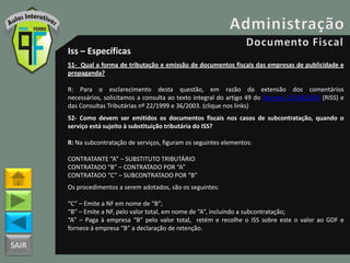 SAIR
Iss – Específicas
51- Qual a forma de tributação e emissão de documentos fiscais das empresas de publicidade e
propaganda?
R: Para o esclarecimento desta questão, em razão da extensão dos comentários
necessários, solicitamos a consulta ao texto integral do artigo 49 do Decreto 25508/2005 (RISS) e
das Consultas Tributárias nº 22/1999 e 36/2003. (clique nos links)
52- Como devem ser emitidos os documentos fiscais nos casos de subcontratação, quando o
serviço está sujeito à substituição tributária do ISS?
R: Na subcontratação de serviços, figuram os seguintes elementos:
CONTRATANTE “A” – SUBSTITUTO TRIBUTÁRIO
CONTRATADO “B” – CONTRATADO POR “A”
CONTRATADO “C” – SUBCONTRATADO POR “B”
Os procedimentos a serem adotados, são os seguintes:
“C” – Emite a NF em nome de “B”;
“B” – Emite a NF, pelo valor total, em nome de “A”, incluindo a subcontratação;
“A” – Paga à empresa “B” pelo valor total, retém e recolhe o ISS sobre este o valor ao GDF e
fornece à empresa “B” a declaração de retenção.
 