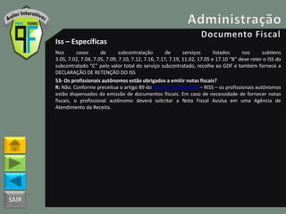 SAIR
Iss – Específicas
Nos casos de subcontratação de serviços listados nos subitens
3.05, 7.02, 7.04, 7.05, 7.09, 7.10, 7.12, 7.16, 7.17, 7.19, 11.02, 17.05 e 17.10 “B” deve reter o ISS do
subcontratado “C” pelo valor total do serviço subcontratado, recolhe ao GDF e também fornece a
DECLARAÇÃO DE RETENÇÃO DO ISS
53- Os profissionais autônomos estão obrigados a emitir notas fiscais?
R: Não. Conforme preceitua o artigo 89 do Decreto 25508/2005– RISS – os profissionais autônomos
estão dispensados da emissão de documentos fiscais. Em caso de necessidade de fornecer notas
fiscais, o profissional autônomo deverá solicitar a Nota Fiscal Avulsa em uma Agência de
Atendimento da Receita.
 