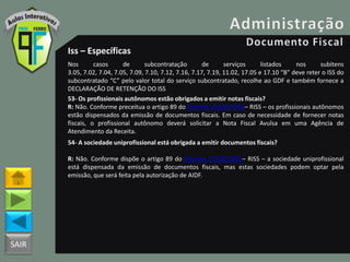 SAIR
Iss – Específicas
Nos casos de subcontratação de serviços listados nos subitens
3.05, 7.02, 7.04, 7.05, 7.09, 7.10, 7.12, 7.16, 7.17, 7.19, 11.02, 17.05 e 17.10 “B” deve reter o ISS do
subcontratado “C” pelo valor total do serviço subcontratado, recolhe ao GDF e também fornece a
DECLARAÇÃO DE RETENÇÃO DO ISS
53- Os profissionais autônomos estão obrigados a emitir notas fiscais?
R: Não. Conforme preceitua o artigo 89 do Decreto 25508/2005– RISS – os profissionais autônomos
estão dispensados da emissão de documentos fiscais. Em caso de necessidade de fornecer notas
fiscais, o profissional autônomo deverá solicitar a Nota Fiscal Avulsa em uma Agência de
Atendimento da Receita.
54- A sociedade uniprofissional está obrigada a emitir documentos fiscais?
R: Não. Conforme dispõe o artigo 89 do Decreto 25508/2005– RISS – a sociedade uniprofissional
está dispensada da emissão de documentos fiscais, mas estas sociedades podem optar pela
emissão, que será feita pela autorização de AIDF.
 