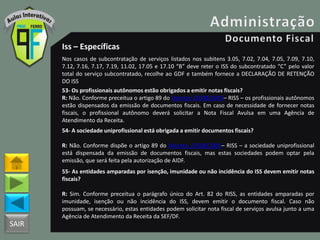 SAIR
Iss – Específicas
Nos casos de subcontratação de serviços listados nos subitens 3.05, 7.02, 7.04, 7.05, 7.09, 7.10,
7.12, 7.16, 7.17, 7.19, 11.02, 17.05 e 17.10 “B” deve reter o ISS do subcontratado “C” pelo valor
total do serviço subcontratado, recolhe ao GDF e também fornece a DECLARAÇÃO DE RETENÇÃO
DO ISS
53- Os profissionais autônomos estão obrigados a emitir notas fiscais?
R: Não. Conforme preceitua o artigo 89 do Decreto 25508/2005– RISS – os profissionais autônomos
estão dispensados da emissão de documentos fiscais. Em caso de necessidade de fornecer notas
fiscais, o profissional autônomo deverá solicitar a Nota Fiscal Avulsa em uma Agência de
Atendimento da Receita.
54- A sociedade uniprofissional está obrigada a emitir documentos fiscais?
R: Não. Conforme dispõe o artigo 89 do Decreto 25508/2005– RISS – a sociedade uniprofissional
está dispensada da emissão de documentos fiscais, mas estas sociedades podem optar pela
emissão, que será feita pela autorização de AIDF.
55- As entidades amparadas por isenção, imunidade ou não incidência do ISS devem emitir notas
fiscais?
R: Sim. Conforme preceitua o parágrafo único do Art. 82 do RISS, as entidades amparadas por
imunidade, isenção ou não incidência do ISS, devem emitir o documento fiscal. Caso não
possuam, se necessário, estas entidades podem solicitar nota fiscal de serviços avulsa junto a uma
Agência de Atendimento da Receita da SEF/DF.
 