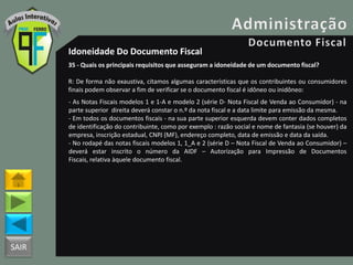 SAIR
Idoneidade Do Documento Fiscal
35 - Quais os principais requisitos que asseguram a idoneidade de um documento fiscal?
R: De forma não exaustiva, citamos algumas características que os contribuintes ou consumidores
finais podem observar a fim de verificar se o documento fiscal é idôneo ou inidôneo:
- As Notas Fiscais modelos 1 e 1-A e modelo 2 (série D- Nota Fiscal de Venda ao Consumidor) - na
parte superior direita deverá constar o n.º da nota fiscal e a data limite para emissão da mesma.
- Em todos os documentos fiscais - na sua parte superior esquerda devem conter dados completos
de identificação do contribuinte, como por exemplo : razão social e nome de fantasia (se houver) da
empresa, inscrição estadual, CNPJ (MF), endereço completo, data de emissão e data da saída.
- No rodapé das notas fiscais modelos 1, 1_A e 2 (série D – Nota Fiscal de Venda ao Consumidor) –
deverá estar inscrito o número da AIDF – Autorização para Impressão de Documentos
Fiscais, relativa àquele documento fiscal.
 
