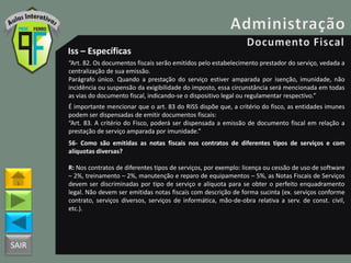 SAIR
Iss – Específicas
“Art. 82. Os documentos fiscais serão emitidos pelo estabelecimento prestador do serviço, vedada a
centralização de sua emissão.
Parágrafo único. Quando a prestação do serviço estiver amparada por isenção, imunidade, não
incidência ou suspensão da exigibilidade do imposto, essa circunstância será mencionada em todas
as vias do documento fiscal, indicando-se o dispositivo legal ou regulamentar respectivo.”
É importante mencionar que o art. 83 do RISS dispõe que, a critério do fisco, as entidades imunes
podem ser dispensadas de emitir documentos fiscais:
“Art. 83. A critério do Fisco, poderá ser dispensada a emissão de documento fiscal em relação a
prestação de serviço amparada por imunidade.”
56- Como são emitidas as notas fiscais nos contratos de diferentes tipos de serviços e com
alíquotas diversas?
R: Nos contratos de diferentes tipos de serviços, por exemplo: licença ou cessão de uso de software
– 2%, treinamento – 2%, manutenção e reparo de equipamentos – 5%, as Notas Fiscais de Serviços
devem ser discriminadas por tipo de serviço e alíquota para se obter o perfeito enquadramento
legal. Não devem ser emitidas notas fiscais com descrição de forma sucinta (ex. serviços conforme
contrato, serviços diversos, serviços de informática, mão-de-obra relativa a serv. de const. civil,
etc.).
 