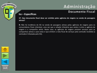 SAIR
Iss – Específicas
57- Que documento fiscal deve ser emitido pelas agências de viagens na venda de passagens
aéreas?
R: Não há incidência do ISS na venda de passagens aéreas pelas agências de viagens para os
consumidores finais (clientes), uma vez que a relação tributária que existe é entre a agência de
viagem e a companhia aérea. Neste caso, as agências de viagens prestam serviços para as
companhias aéreas e para estas é que emitem a nota fiscal de serviços pela comissão recebida (a
comissão é tributada pelo ISS).
 
