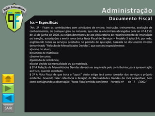 SAIR
Iss – Específicas
“Art. 2º - Ficam os contribuintes com atividades de ensino, instrução, treinamento, avaliação de
conhecimentos, de qualquer grau ou natureza, que não se encontram abrangidos pela Lei nº 4.159,
de 13 de junho de 2008, ou sejam detentores de ato declaratório de reconhecimento de imunidade
ou isenção, autorizados a emitir uma única Nota Fiscal de Serviços – Modelo 3 e/ou 3-A, por mês,
englobando todos os serviços prestados no período de apuração, baseada no documento interno
denominado “Relação de Mensalidades Devidas”, que conterá especialmente:
a)nome do aluno;
b)número de matrícula;
c)nome do curso;
d)período de referência;
e)valor devido da mensalidade ou da matrícula.
§ 1º A Relação de Mensalidades Devidas deverá ser arquivada pelo contribuinte, para apresentação
ao Fisco, quando solicitado.
§ 2º A Nota Fiscal de que trata o “caput” deste artigo terá como tomador dos serviços o próprio
emitente, devendo fazer referência à Relação de Mensalidades Devidas do mês respectivo, bem
como consignando a observação: “Nota Fiscal emitida conforme Portaria nº de / /2002.”
 