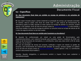 SAIR
Iss – Específicas
61- Que documento fiscal deve ser emitido na recarga de extintores e de cartuchos de
impressoras?
R: Caso sejam trocadas peças e partes (material) na prestação do serviço, por exemplo acionador
do extintor, deve-se emitir nota fiscal de venda mod. 1, pois trata-se de fornecimento de
mercadoria sujeita ao ICMS. Quando se tratar apenas da recarga do extintor ou cartucho, incidirá
apenas o ISS (subitem 14.01 da lista de serviços anexa ao Decreto 25508/2005) e será emitida a
nota fiscal modelo 3 (no caso da recarga do extintor ou cartucho inclui-se na base de cálculo do ISS
o valor da carga do extintor ou da tinta usada).
62- Que documento fiscal deve ser emitido pelo Carpinteiro ou Serralheiro?
R: Quando for confeccionado um móvel ou uma grade de ferro/madeira pelo
carpinteiro/serralheiro, com material fornecido pelo prestador, haverá a incidência do ICMS, por
tratar-se de fornecimento de mercadoria, e o contribuinte, neste caso, deve emitir a NF de venda
mod. 01, 1-A, ou mod. 2.
No caso da prestação de serviço de conserto, confecção e reparo em móveis ou grades de
terceiros, com fornecimento de material pelo tomador do serviço, serviços listados no subitem
14.13 da lista de serviços anexa ao Decreto 25508/2005, incidirá apenas o ISS, e o contribuinte
emitirá o documento fiscal modelo 3.
Atenção: Quando obrigatório, o contribuinte emitirá o Cupom Fiscal para acobertar a
operação/prestação.
 