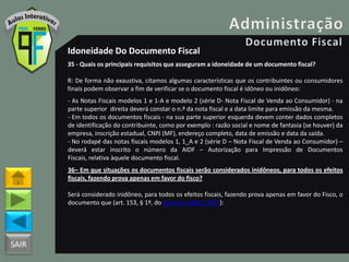 SAIR
Idoneidade Do Documento Fiscal
35 - Quais os principais requisitos que asseguram a idoneidade de um documento fiscal?
R: De forma não exaustiva, citamos algumas características que os contribuintes ou consumidores
finais podem observar a fim de verificar se o documento fiscal é idôneo ou inidôneo:
- As Notas Fiscais modelos 1 e 1-A e modelo 2 (série D- Nota Fiscal de Venda ao Consumidor) - na
parte superior direita deverá constar o n.º da nota fiscal e a data limite para emissão da mesma.
- Em todos os documentos fiscais - na sua parte superior esquerda devem conter dados completos
de identificação do contribuinte, como por exemplo : razão social e nome de fantasia (se houver) da
empresa, inscrição estadual, CNPJ (MF), endereço completo, data de emissão e data da saída.
- No rodapé das notas fiscais modelos 1, 1_A e 2 (série D – Nota Fiscal de Venda ao Consumidor) –
deverá estar inscrito o número da AIDF – Autorização para Impressão de Documentos
Fiscais, relativa àquele documento fiscal.
36– Em que situações os documentos fiscais serão considerados inidôneos, para todos os efeitos
fiscais, fazendo prova apenas em favor do fisco?
Será considerado inidôneo, para todos os efeitos fiscais, fazendo prova apenas em favor do Fisco, o
documento que (art. 153, § 1º, do Decreto 18955/1997):
 