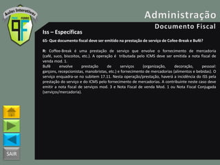 SAIR
Iss – Específicas
65- Que documento fiscal deve ser emitido na prestação de serviço de Cofee-Break e Bufê?
R: Coffee-Break é uma prestação de serviço que envolve o fornecimento de mercadoria
(café, suco, biscoitos, etc.). A operação é tributada pelo ICMS deve ser emitida a nota fiscal de
venda mod. 1.
Bufê envolve prestação de serviços (organização, decoração, pessoal:
garçons, recepcionistas, manobristas, etc.) e fornecimento de mercadorias (alimentos e bebidas). O
serviço enquadra-se no subitem 17.11. Nesta operação/prestação, haverá a incidência do ISS pela
prestação do serviço e do ICMS pelo fornecimento de mercadorias. A contribuinte neste caso deve
emitir a nota fiscal de serviços mod. 3 e Nota Fiscal de venda Mod. 1 ou Nota Fiscal Conjugada
(serviços/mercadoria).
 