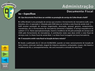 SAIR
Iss – Específicas
65- Que documento fiscal deve ser emitido na prestação de serviço de Cofee-Break e Bufê?
R: Coffee-Break é uma prestação de serviço que envolve o fornecimento de mercadoria (café, suco,
biscoitos, etc.). A operação é tributada pelo ICMS deve ser emitida a nota fiscal de venda mod. 1.
Bufê envolve prestação de serviços (organização, decoração, pessoal: garçons, recepcionistas,
manobristas, etc.) e fornecimento de mercadorias (alimentos e bebidas). O serviço enquadra-se no
subitem 17.11. Nesta operação/prestação, haverá a incidência do ISS pela prestação do serviço e do
ICMS pelo fornecimento de mercadorias. A contribuinte neste caso deve emitir a nota fiscal de
serviços mod. 3 e Nota Fiscal de venda Mod. 1 ou Nota Fiscal Conjugada (serviços/mercadoria).
66- É necessário emitir nota fiscal na locação de bens móveis?
R: Desde a publicação da LC 116 em 01/08/2003, quando se tratar exclusivamente de locação de
bens móveis, como por exemplo: aluguel de máquina copiadora, computador, roupas, não haverá a
incidência do ISS, e, conseqüentemente, não será necessário a emissão de nota fiscal.
 