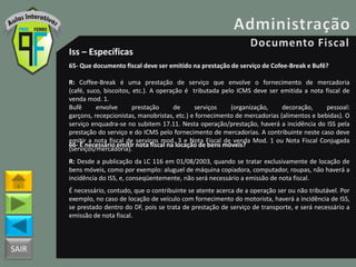 SAIR
Iss – Específicas
65- Que documento fiscal deve ser emitido na prestação de serviço de Cofee-Break e Bufê?
R: Coffee-Break é uma prestação de serviço que envolve o fornecimento de mercadoria
(café, suco, biscoitos, etc.). A operação é tributada pelo ICMS deve ser emitida a nota fiscal de
venda mod. 1.
Bufê envolve prestação de serviços (organização, decoração, pessoal:
garçons, recepcionistas, manobristas, etc.) e fornecimento de mercadorias (alimentos e bebidas). O
serviço enquadra-se no subitem 17.11. Nesta operação/prestação, haverá a incidência do ISS pela
prestação do serviço e do ICMS pelo fornecimento de mercadorias. A contribuinte neste caso deve
emitir a nota fiscal de serviços mod. 3 e Nota Fiscal de venda Mod. 1 ou Nota Fiscal Conjugada
(serviços/mercadoria).
66- É necessário emitir nota fiscal na locação de bens móveis?
R: Desde a publicação da LC 116 em 01/08/2003, quando se tratar exclusivamente de locação de
bens móveis, como por exemplo: aluguel de máquina copiadora, computador, roupas, não haverá a
incidência do ISS, e, conseqüentemente, não será necessário a emissão de nota fiscal.
É necessário, contudo, que o contribuinte se atente acerca de a operação ser ou não tributável. Por
exemplo, no caso de locação de veículo com fornecimento do motorista, haverá a incidência de ISS,
se prestado dentro do DF, pois se trata de prestação de serviço de transporte, e será necessário a
emissão de nota fiscal.
 