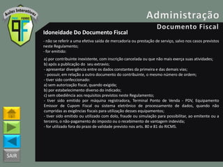 SAIR
Idoneidade Do Documento Fiscal
- não se referir a uma efetiva saída de mercadoria ou prestação de serviço, salvo nos casos previstos
neste Regulamento;
- for emitido:
a) por contribuinte inexistente, com inscrição cancelada ou que não mais exerça suas atividades;
b) após a publicação do seu extravio;
- apresentar divergência entre os dados constantes da primeira e das demais vias;
- possuir, em relação a outro documento do contribuinte, o mesmo número de ordem;
- tiver sido confeccionado:
a) sem autorização fiscal, quando exigida;
b) por estabelecimento diverso do indicado;
c) sem obediência aos requisitos previstos neste Regulamento;
- tiver sido emitido por máquina registradora, Terminal Ponto de Venda - PDV, Equipamento
Emissor de Cupom Fiscal ou sistema eletrônico de processamento de dados, quando não
cumpridas as exigências fiscais para utilização desses equipamentos;
- tiver sido emitido ou utilizado com dolo, fraude ou simulação para possibilitar, ao emitente ou a
terceiro, o não-pagamento do imposto ou o recebimento de vantagem indevida;
- for utilizado fora do prazo de validade previsto nos arts. 80 e 81 do RICMS.
 