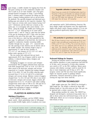grate design, a middle chamber for tapping heat from the
      flue-gases coming out of the combustion chamber and                      Vegetable cultivation in polynet house
      also to work as an air inlet chamber, and a flue-gases            Polynet house was covered with UV-stabilized plastic sheet from
      passage/channel rectangular in shape, 3 juice-boiling             November to February and thereafter was replaced with plastic
      pans, a chimney made of masonary for taking out flue-             net. Sweet-pepper yield in polynet house was 106 tonnes/ha,
      gases, a bagasse feeding platform and an ash pit below            which was 25% higher than polyhouse (87 tonnes/ha) and
      the platform. The specially designed and fabricated juice-        45% higher than net house (57 tonnes/ha).
      boiling pans were placed on the respective chambers. The
      first 2 pans are circular with convex bottom having 11/4”
      and 1” thicknesses and the third one is known as the            and eupatorium mulch. Yield-attributing characters like
      gutter pan, it is rectangular with convex bottom (1/2”          berry weight, length and diameter were also significantly
      thick) along the length. The middle juice boiling pan           higher with plastic mulch. Runners planted at 15-cm row-
      has 11/2” × 11/2” hole/opening in its centre which              spacing produced significantly higher yield (25 tonnes/
      connects with 2” and 35” long g.i. pipe from the bottom         ha)
      of the pan for draining-out juice. A gate valve has been
      provided at the end of the juice pipe. Also a protective
      cover of the thick m.s. sheet has been provided for this             Fish production in greenhouse covered ponds
      juice pipe. In additional to fuel-feed hole, the fresh air is     After 20 days of rearing of carp it was observed that its mean
      supplied to combustion chamber enrouting middle                   growth in open and polyhouse covered ponds was 21.95 mm /
      chamber through two m.s. pipes (3”) connected with                0.202 g and 19.7 mm / 0.139 g. The survival rate of the fry
      two side openings of the chimney near its bottom and at           from spawn was 61.5 % in polyhouse pond and 40.2 % in
      the middle chamber. The chimney height is kept at                 open pond. The desirable plankton density was higher in
      approximately 12’ with the base chamber of                        polyhouse ponds compared to open pond. Average maximum
                                                                        and minimum air temperatures inside polyhouse ponds were
      5’3”×5’3”×2’ and chimney of 2’9”×2’9”×12’ with a
                                                                        found 10°C and 5°C higher than the open pond.
      hollow outlet opening of 1’3”×1’3”.
          The test results have indicated that per batch
      approximately 20-25 kg of bagasse could be saved. In
      addition, it reduced human labour, drudgery and                 Perforated Polybags for Tomatoes
      inconveniences.                                                    Turning-red tomatoes stored in the perforated polybags
          Packaging of jaggery in vacuum and nitrogen                 with ethylene absorbent at room temperature had shelf-life
      environment: Brix of jaggery obtained from sugarcane            of 10 days, and it increased to 18 days when tomatoes
      CoLk 8102 changed from 13.67 to 11.87, 12.3 and 12.0            were stored at 18°C at the PAU, Ludhiana. Mature green
      when stored in the desiccator, nitrogen and vacuum              tomatoes with ethylene scavenger could be stored for 16
      respectively in 2 months. Similarly pol reading changed         days at room temperature and 19 days at 18°C. The
      from 77.4 to 48.8, 72.3 and 70 g while reducing sugar           lycopene content and TSS have been found significantly
      increased from 5.7 to 8.5, 6.2 and 6.7% in desiccator,          higher for tomatoes packed in polybags without
      nitrogen and vacuum storage. Moisture content of jaggery        perforations. Tomatoes harvested at mature green or
      changed from 7 to 16.5, 8.9 and 3.9% when it was stored         turning-red stage have better shelf-life.
      in desiccator, nitrogen and vacuum. Jaggery solution pH
      changed from 6.5 to 5.5, 5.9 and 6.2 and colour reading                      COTTON TECHNOLOGY
      changed from initial value of 190 to 275, 220 and 252 in
                                                                         Light weight cotton-gin: The CIRCOT has developed a
      desiccator, nitrogen and vacuum stored jaggery. This
                                                                      light weight gin. The weight is reduced by about 60%,
      suggests that packaging of jaggery in nitrogen
                                                                      keeping output at 5 kg seed-cotton per hour. This gin can
      environment will be more suitable.
                                                                      be operated with a remote control as well.
                                                                         Heap-making machine for cotton: The CIRCOT has
                PLASTICS IN AGRICULTURE                               designed and developed a mechanical heap-maker that is
      Mulching of Strawberry                                          able to throw cotton into well-formed heaps at the rate of
         At the CSKHPKV, Palampur, and the CIPHET, Abohar,            3,000 kg/hr. Efforts are on to increase heaping rate and
      plastic mulch (black polyethylene sheet of 100 gauge)           bulk density of heap.
      has recorded 30-40% higher yield of strawberry over straw

                                                                        • Developed a light-weight cotton-gin, which can be operated
         • Turning-red tomatoes stored in perforated polybags with        with a remote control as well.
           ethylene absorbent at room temperature had shelf-life of     • CIRCOT designed and developed a mechanical heap-
           10 days, it increased to 18 days if stored at 18°C.            maker for cotton.


142   DARE/ICAR ANNUAL REPORT 2003–2004
 