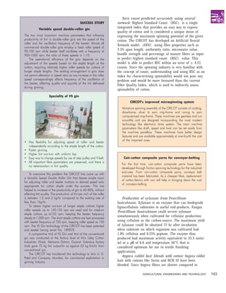 Yarn count predicted accurately using neural
                                                SUCCESS STORY           network: Highest Standard Count (HSC) is a single
            Variable speed double-roller gin
                                                                        integrated index that provides an easy way to express
                                                                        quality of cotton and is considered a unique mean of
The two most important machine parameters that influence                expressing the maximum spinning potential of the given
productivity of lint in double-roller gins are the speed of the         cotton. The CIRCOT has developed an Artificial Neural
roller and the oscillation frequency of the beater. Almost all
                                                                        Network model (ANN) using fibre properties such as
commercial double-roller gins employ a fixed roller speed of
90-100 rpm while beater itself oscillates with a frequency of
                                                                        2.5% span length, uniformity ratio, micronaire value,
900-1000 rpm; the ratio of these speeds is 1:10.                        bundle strength and percentage of mature fibres as input
    The operational efficiency of the gins depends on the               to predict highest standard count (HSC) value. This
adjustment of the speeds based on the staple length of the              model is able to predict HSC within an error of ± 4.23
cotton, requiring relatively higher roller speeds for cottons of        counts. Since the spinning industry is very familiar with
longer staple lengths. The existing arrangement in gins does            the concept of count, understanding and using HSC as an
not permit alteration in speed ratio as any increase in the roller      index for characterizing spinnability would not pose any
speed correspondingly affects frequency of the oscillation of           problem and would be more favoured than the current
the beater, affecting quality and quantity of the lint delivered
                                                                        Fibre Quality Index, which is used to indirectly assess
during ginning.
                                                                        spinnability of cotton.
                     Speciality of VS gin
                                                                                 CIRCOT’s improved microspinning system
                                                                           Miniature spinning assembly of the CIRCOT consists of carding,
                                                                           drawframe, sliver to yarn ring-frame and roving to yarn
                                                                           computerized ring-frame. These machines are gearless and run
                                                                           smoothly and are designed incorporating the most modern
                                                                           technology like electronic drive system. The main machine
                                                                           parameters like draft, speed and twist can be set easily from
                                                                           the machine panelbox. These machines have better design
                                                                           features and are available approximately at one-fourth the cost
                                                                           of the imported ones.
• Has flexibility for adjusting speed of roller and beater
  independently according to the staple length of the cotton.
• Faster ginning.
• Higher lint out-turn with uniform lap.
• Easy way to change speeds by use of step pulley and V-belt.               Coir-cotton composite yarns for conveyor-belting
• All important fibre parameters are preserved, and there is
                                                                          For the first time, coir-cotton composite yarns have been
  no deterioration in lint quality.
                                                                          developed through friction spinning technology for the industrial
                                                                          end-uses. From coir-cotton composite yarns, conveyor belt
     To overcome this problem the CIRCOT has come up with
                                                                          material has been fabricated. As a cheaper fibre, replacement
a Variable Speed Double Roller Gin that leaves ample room
                                                                          of cotton-fabrics with coir will help in bringing down the cost
for adjusting roller and beater motions to desired speed ratio
                                                                          of conveyor-belting.
appropriate for cotton staple under the process. This has
helped to increase in the productivity of gin to 60-80%, without
affecting lint quality. The production of lint per inch of the roller
is between 1.5 and 2 kg/hr compared to the existing rate of                Production of xylanase from Penicillium
less than 1kg/hr.                                                       funiculosum: Xylanase is an enzyme that can biodegrade
     To obtain higher out-turn of longer staple cottons higher          lignocellulosic substrates to useful end-products. Fungus
roller speeds up to 140-150 rpm are used and for medium
                                                                        Penicillium funiculosum could secrete xylanase
staple cottons up to125 rpm; keeping the beater frequency
steady at 1,000 rpm. The short staple cottons are best processed
                                                                        simultaneously when cultivated for cellulase production
with beater frequency of 750 rpm, keeping roller speed as 100           using cellulose as the carbon-source. The maximum yield
rpm. The VS Gin technology of the CIRCOT has been patented              of xylanase could be obtained 72 hr after incubation
and sealed having serial No. 189878.                                    when substrate on which organism was cultivated had
     A comparative trial of VS Gin and that of the conventional         1.0% cellulose and 0.25% peptone. The enzyme thus
gin was conducted at the factory level at M/s Uday Cotton               produced had maximum activity equivalent to 33.3 units/
Industries, Khadi, Mehsana District, Gujarat. Extensive factory         ml at a pH of 6.0 and temperature 50°C that is
trials gave 72 kg lint output/hr as against 52 kg lint/hr from          considered optimum for use in textile finishing
conventional gin.
                                                                        applications.
     The CIRCOT has transferred this technology to M/s U. D.
Patel and Company, Mumbai, for commercial exploitation in
                                                                           Angora rabbit hair blends with cotton: Angora rabbit
ginning Industry.                                                       hair with cottons like Suvin and DCH 32 have been
                                                                        blended. Since Angora fibres are shorter compared to

                                                                                           AGRICULTURAL ENGINEERING AND TECHNOLOGY            143
 