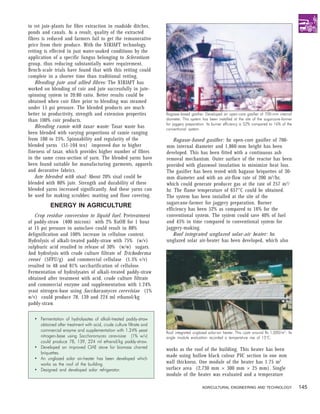 to ret jute-plants for fibre extraction in roadside ditches,
ponds and canals. As a result, quality of the extracted
fibres is reduced and farmers fail to get the remunerative
price from their produce. With the NIRJAFT technology,
retting is effected in just water-soaked conditions by the
application of a specific fungus belonging to Sclerotium
group, thus reducing substantially water requirement.
Bench-scale trials have found that with this retting could
complete in a shorter time than traditional retting.
    Blending jute and allied fibres: The NIRJAFT has
worked on blending of coir and jute successfully in jute-
spinning system in 20:80 ratio. Better results could be
obtained when coir fibre prior to blending was steamed
under 15 psi pressure. The blended products are much
better in productivity, strength and extension properties             Bagasse-based gasifier. Developed an open-core gasifier of 700-mm internal
than 100% coir products.                                              diameter. This system has been installed at the site of the sugarcane-farmer
                                                                      for jaggery preparation. Its burner efficiency is 52% compared to 16% of the
    Blending ramie with tasar waste: Tasar waste has                  conventional system.
been blended with varying proportions of ramie ranging
from 100 to 25%. Spinnability and regularity of the                       Bagasse-based gasifier: An open-core gasifier of 700-
blended yarns (51-104 tex) improved due to higher                     mm internal diameter and 1,860-mm height has been
fineness of tasar, which provides higher number of fibres             developed. This has been fitted with a continuous ash
in the same cross-section of yarn. The blended yarns have             removal mechanism. Outer surface of the reactor has been
been found suitable for manufacturing garments, apparels              provided with glasswool insulation to minimize heat loss.
and decorative fabrics.                                               The gasifier has been tested with bagasse briquettes of 30-
    Jute blended with sisal: About 20% sisal could be                 mm diameter and with an air-flow rate of 200 m3/hr,
blended with 80% jute. Strength and durability of these               which could generate producer gas at the rate of 257 m 3 /
blended yarns increased significantly. And these yarns can            hr. The flame temperature of 657°C could be obtained.
be used for making scrubber, matting and floor covering.              The system has been installed at the site of the
                                                                      sugarcane-farmer for jaggery preparation. Burner
           ENERGY IN AGRICULTURE
                                                                      efficiency has been 52% as compared to 16% for the
   Crop residue conversion to liquid fuel. Pretreatment               conventional system. The system could save 40% of fuel
of paddy-straw (400 micron) with 2% NaOH for 1 hour                   and 45% in time compared to conventional system for
at 15 psi pressure in autoclave could result in 88%                   jaggery-making.
delignification and 100% increase in cellulose content.                   Roof integrated unglazed solar-air heater: An
Hydrolysis of alkali-treated paddy-straw with 75% (w/v)               unglazed solar air-heater has been developed, which also
sulphuric acid resulted in release of 30% (w/w) sugars.
And hydrolysis with crude culture filtrate of Trichoderma
reesei (5FPU/g) and commercial cellulase (1.5% v/v)
resulted in 48 and 81% saccharification of cellulose.
Fermentation of hydrolysates of alkali-treated paddy-straw
obtained after treatment with acid, crude culture filtrate
and commercial enzyme and supplementation with 1.24%
yeast nitrogen-base using Saccharamyces cerevisiae (1%
w/v) could produce 78, 139 and 224 ml ethanol/kg
paddy-straw.

   • Fermentation of hydrolysates of alkali-treated paddy-straw
     obtained after treatment with acid, crude culture filtrate and
     commercial enzyme and supplementation with 1.24% yeast           Roof integrated unglazed solar-air heater. This costs around Rs 1,000/m 2. Its
     nitrogen-base using Saccharamyces cerevisiae (1% w/v)            single module evaluation recorded a temperature rise of 15°C.
     could produce 78, 139, 224 ml ethanol/kg paddy-straw.
   • Developed an improved CIAE stove for biomass charred             works as the roof of the building. This heater has been
     briquettes.
                                                                      made using hollow black colour PVC section in one mm
   • An unglazed solar air-heater has been developed which
     works as the roof of the building.                               wall thickness. One module of the heater has 1.75 m2
   • Designed and developed solar refrigerator.                       surface area (2,730 mm × 300 mm × 25 mm). Single
                                                                      module of the heater was evaluated and a temperature

                                                                                            AGRICULTURAL ENGINEERING AND TECHNOLOGY                    145
 
