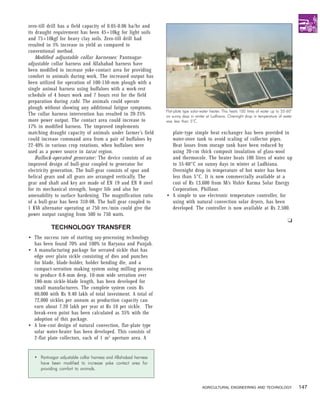 zero-till drill has a field capacity of 0.05-0.06 ha/hr and
its draught requirement has been 45+10kg for light soils
and 75+10kgf for heavy clay soils. Zero-till drill had
resulted in 5% increase in yield as compared to
conventional method.
    Modified adjustable collar harnesses: Pantnagar-
adjustable collar harness and Allahabad harness have
been modified to increase yoke-contact area for providing
comfort to animals during work. The increased output has
been utilized for operation of 100-150-mm plough with a
single animal harness using buffaloes with a work-rest
schedule of 4 hours work and 7 hours rest for the field
preparation during rabi. The animals could operate
plough without showing any additional fatigue symptoms.
                                                                Flat-plate type solar-water heater. This heats 100 litres of water up to 55-60°
The collar harness intervention has resulted in 20-25%          on sunny days in winter at Ludhiana. Overnight drop in temperature of water
more power output. The contact area could increase to           was less than 5°C.
17% in modified harness. The improved implements
matching draught capacity of animals under farmer’s field         plate-type simple heat exchanger has been provided in
could increase command area from a pair of buffaloes by           water-store tank to avoid scaling of collector pipes.
22-40% in various crop rotations, when buffaloes were             Heat losses from storage tank have been reduced by
used as a power source in tarai region.                           using 20-cm thick composit insulation of glass-wool
    Bullock-operated generator: The device consists of an         and thermocole. The heater heats 100 litres of water up
improved design of bull-gear coupled to generator for             to 55-60°C on sunny days in winter at Ludhiana.
electricity generation. The bull-gear consists of spur and        Overnight drop in temperature of hot water has been
helical gears and all gears are arranged vertically. The          less than 5°C. It is now commercially available at a
gear and shaft and key are made of EN 19 and EN 8 steel           cost of Rs 13,600 from M/s Vishiv Karma Solar Energy
for its mechanical strength, longer life and also for             Corporation, Phillaur.
amenability to surface hardening. The magnification ratio       • A simple to use electronic temperature controller, for
of a bull-gear has been 310-08. The bull gear coupled to          using with natural convection solar dryers, has been
1 KVA alternator operating at 750 rev./min could give the         developed. The controller is now available at Rs 2,500.
power output ranging from 500 to 750 watts.
                                                                                                                                            u
          TECHNOLOGY TRANSFER
• The success rate of starting soy-processing technology
  has been found 70% and 100% in Haryana and Punjab.
• A manufacturing package for serrated sickle that has
  edge over plain sickle consisting of dies and punches
  for blade, blade-holder, holder bending die, and a
  compact-serration making system using milling process
  to produce 0.8-mm deep, 10-mm wide serration over
  180-mm sickle-blade length, has been developed for
  small manufacturers. The complete system costs Rs
  60,000 with Rs 9.40 lakh of total investment. A total of
  72,000 sickles per annum as production capacity can
  earn about 7.20 lakh per year at Rs 10 per sickle. The
  break-even point has been calculated as 35% with the
  adoption of this package.
• A low-cost design of natural convection, flat-plate type
  solar water-heater has been developed. This consists of
  2-flat plate collectors, each of 1 m 2 aperture area. A


  • Pantnagar adjustable collar harness and Allahabad harness
    have been modified to increase yoke contact area for
    providing comfort to animals.


                                                                                      AGRICULTURAL ENGINEERING AND TECHNOLOGY                     147
 