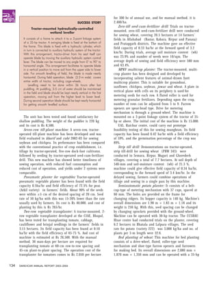 for 300 hr of annual use, and for manual method, it is
                                                     SUCCESS STORY           2,400/ha.
                                                                                 Zero-till seed-cum-fertilizer drill: Trials on tractor-
              Tractor-mounted hydraulically-controlled
                         wetland leveller
                                                                             mounted, zero-till seed-cum-fertilizer drill were conducted
                                                                             for sowing wheat, covering 20.5 hectares at 14 farmers’
        It consists of a frame to attach it to a 3-point linkage system      fields in Allahabad (Bastar, Kabara, Birpur and Panasa)
        of a 35-hp tractor. A swinging blade is fixed at the bottom of       and Pratapgarh districts. The machine gave an effective
        the frame. This blade is fixed with a hydraulic cylinder, which
                                                                             field capacity of 0.33 ha/hr at the forward speed of 3.2
        in turn is connected to auxiliary hydraulic system of the tractor.
        With this arrangement, tractor-driver from his seat itself can
                                                                             km/hr. During trials, average soil moisture content (wb)
        operate blade by moving the auxiliary hydraulic system control       was 23.9% and number of weeds were 10/sqm. The
        lever. The blade can be moved to any angle from 0° to 90° to         average depth of sowing and field efficiency were 580 mm
        horizontal angle. This arrangement facilitates to operate blade      and 63.4%.
        in a vertical position to move soil from the upper side to lower         MPKV multicrop planter: The tractor-mounted, multi-
        side. For smooth levelling of field, the blade is made nearly        crop planter has been designed and developed by
        horizontal. During field operation, blade (3.2-m wide) covers        incorporating salient features of animal-drawn Jyoti
        entire width of tractor, including cage-wheels.                      multicrop planter. This is suitable for groundnut,
            Levelling need to be done within 36 hours after last
                                                                             sunflower, chickpea, soybean, jowar and wheat. A plate in
        puddling. At puddling, 3-5 cm of water should be maintained
        in the field and blade should be kept nearly vertical in the first
                                                                             vertical plane with cells on its periphery is used for
        operation, moving soil from the higher level to lower level.         metering seeds for each row. A fluted roller is used for
        During second operation blade should be kept nearly horizontal       metering granular fertilizers. Depending upon the crop,
        for getting smooth levelled surface.                                 number of rows can be adjusted from 5 to 9. Furrow
                                                                             openers are spear-head type. Drive for metering
                                                                             mechanism is through a ground-wheel. The machine is
          The unit has been tested and found satisfactory for                mounted on a 3-point linkage system of the tractor of 35-
      shallow puddling. The weight of the puddler is 220 kg                  hp or above. The initial cost of the machine is Rs 15,000.
      and its cost is Rs 8,500.                                                  UAS, Raichur centre, could carry out prototype
          Seven-row till-plant machine: A seven-row, tractor-                feasibility testing of this for sowing mungbean. Its field
      operated till-plant machine has been developed and was                 capacity has been found 0.42 ha/hr with a field efficiency
      field evaluated in kharif and rabi 2002-03 for sowing                  of 59%, and the germination percentage of the crop was
      soybean and chickpea. Its performance has been compared                89%.
      with the conventional practice of crop establishment, i.e.                 Strip till drill: Demonstrations on tractor-operated,
      tillage by tractor-operated, five-row duck-foot cultivator,            strip till-drill for sowing wheat (PBW 343) were
      followed by seeding by tractor-operated seed-cum-fertilizer            conducted in Semara, Birpur, Mugari and Ghoredeeh
      drill. This new machine has showed better timeliness of                villages, covering a total of 7.7 hectares. At soil depth of
      sowing operation, with reduced fuel consumption and                    540-mm and soil-moisture content (wb) of 21.3 %,
      reduced cost of operation, and yields under 2 systems were             machine could give effective field capacity of 0.34 ha/hr,
      comparable.                                                            corresponding to the forward speed of 3.4 km/hr. In the
          Pneumatic planter for vegetables: Tractor-operated                 delayed sowing, farmers could combine operations of
      pneumatic vegetable planter has been found with the field              tillage and sowing in a single pass by this machine.
      capacity 0.5ha/hr and field efficiency of 72.5% for peas                   Semiautomatic potato planter: It consists of a belt-
      (Arkil variety) in farmers’ fields. About 90% of the seeds             cup-type of metering mechanism with 37 cups, spaced at
      were within ±5 cm of the desired spacing of 20 cm. Seed                60 mm. The holes are provided on the frame for
      rate of 50 kg/ha with this was 15-20% lower than the rate              changing ridgers. Its hopper capacity is 140 kg. Machine’s
      usually used by farmers. Its cost is Rs 40,000, and cost of            overall dimensions are 1.98 m × 1.83 m × 1.18 and its
      planting by this is Rs 265/hr.                                         weight is 250 kg. With this, seed spacing can be changed
          Two-row vegetable transplanter: A tractor-mounted, 2-              by changing sprockets provided with the ground-wheel.
      row vegetable transplanter developed at the CIAE, Bhopal,              Machine can be operated with 30-hp tractor. The CCSHAU
      has been tested for transplanting tomato, cabbage,                     Hisar centre had conducted trials on the planter, covering
      cauliflower and brinjal seedlings in the farmers’ fields in            6.2 hectares in Bhatala and Lalpura villages. The seed
      3.15 hectares. Its field capacity has been found at 0.10               rate for potato (variety 222) was 3,000 kg/ha and no. of
      ha/hr with the field efficiency of 65-75 %. And cost of                plants per 5-m length were 32.6.
      machine is estimated at Rs 26,500. With the manual                         Bed planting of wheat: This machine for bed planting
      method, 30 man-days per hectare are required for                       consists of a drive-wheel, fluted, roller-type seed
      transplanting tomato at 60-cm row-to-row spacing and                   mechanism and shoe-type furrow openers and furrowers
      45-cm plant-to-plant spacing. The operation cost of the                for making bed. Its overall dimensions are 2,080 mm ×
      transplanter for tomatoes comes to Rs 2,050 per hectare                1,870 mm × 1,350 mm and can be operated with a 35-hp


134   DARE/ICAR ANNUAL REPORT 2003–2004
 